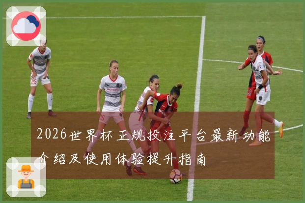 2026世界杯正规投注平台最新功能介绍及使用体验提升指南